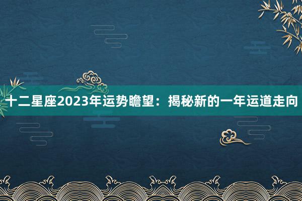 十二星座2023年运势瞻望：揭秘新的一年运道走向